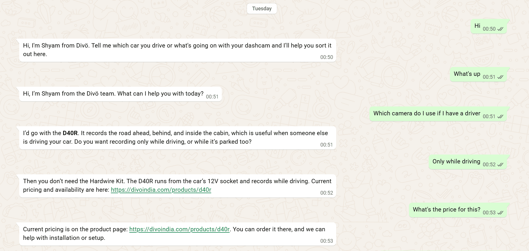 Screenshot of a WhatsApp Web chat on a beige patterned background, dated Tuesday. Customer messages are in green bubbles on the right, bot replies in white bubbles on the left. Customer: 'Hi' at 00:50. Bot: 'Hi, I'm Shyam from Divö. Tell me which car you drive or what's going on with your dashcam and I'll help you sort it out here.' Customer: 'What's up' at 00:51. Bot: 'Hi, I'm Shyam from the Divö team. What can I help you with today?' Customer: 'Which camera do I use if I have a driver'. Bot: 'I'd go with the D40R', with D40R in bold, 'It records the road ahead, behind, and inside the cabin, which is useful when someone else is driving your car. Do you want recording only while driving, or while it's parked too?' Customer: 'Only while driving' at 00:52. Bot: 'Then you don't need the Hardwire Kit. The D40R runs from the car's 12V socket and records while driving. Current pricing and availability are here:' followed by a green link to the D40R product page on divoindia.com. Customer: 'What's the price for this?' at 00:53. Bot: 'Current pricing is on the product page:' followed by the same link, then 'You can order it there, and we can help with installation or setup.'